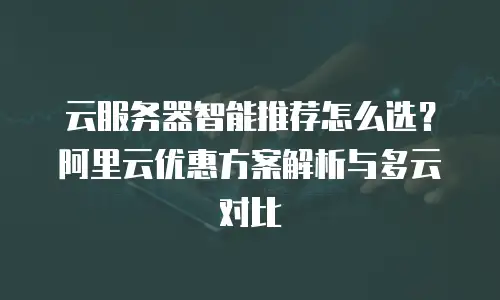 云服务器智能推荐怎么选？阿里云优惠方案解析与多云对比