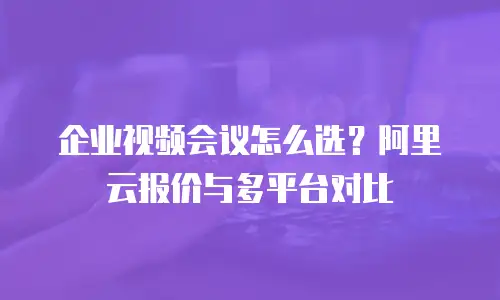企业视频会议怎么选？阿里云报价与多平台对比