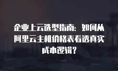 企业上云选型指南：如何从阿里云主机价格表看透真实成本逻辑？