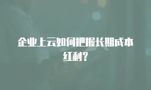 企业上云如何把握长期成本红利？
