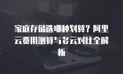 家庭存储选哪种划算？阿里云费用测算与多云对比全解析