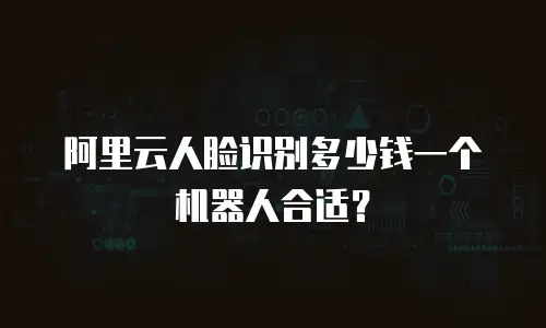 阿里云人脸识别多少钱一个机器人合适？