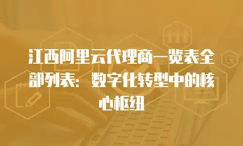 江西阿里云代理商一览表全部列表：数字化转型中的核心枢纽