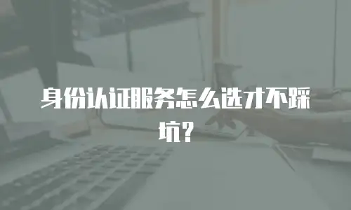 身份认证服务怎么选才不踩坑？