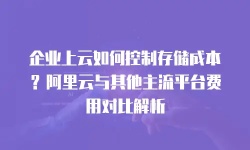 企业上云如何控制存储成本？阿里云与其他主流平台费用对比解析