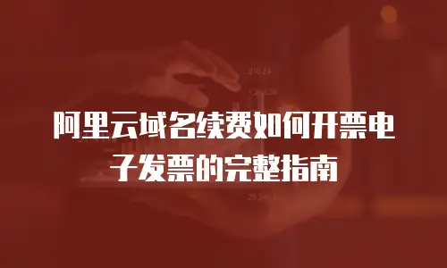 阿里云域名续费如何开票电子发票的完整指南