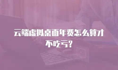 云端虚拟桌面年费怎么算才不吃亏？