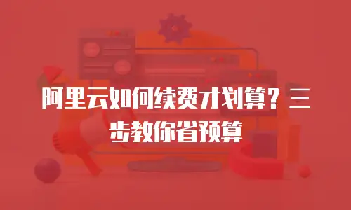 阿里云如何续费才划算？三步教你省预算