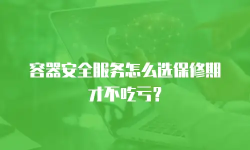 容器安全服务怎么选保修期才不吃亏？