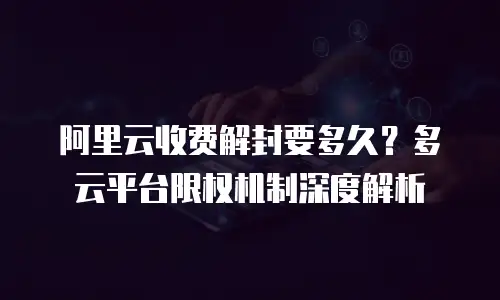 阿里云收费解封要多久？多云平台限权机制深度解析