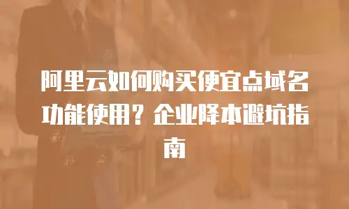 阿里云如何购买便宜点域名功能使用？企业降本避坑指南