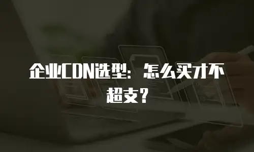 企业CDN选型：怎么买才不超支？
