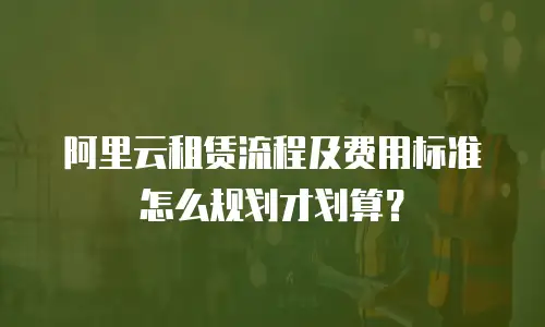 阿里云租赁流程及费用标准怎么规划才划算？