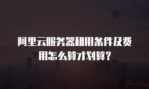 阿里云服务器租用条件及费用怎么算才划算？