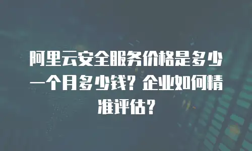 阿里云安全服务价格是多少一个月多少钱？企业如何精准评估？