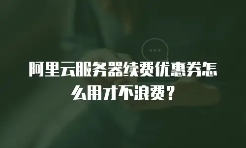 阿里云服务器续费优惠券怎么用才不浪费？