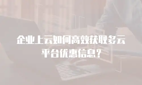 企业上云如何高效获取多云平台优惠信息？