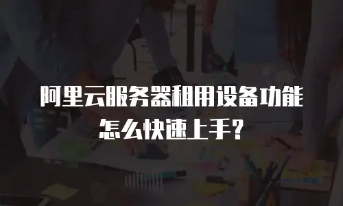 阿里云服务器租用设备功能怎么快速上手？