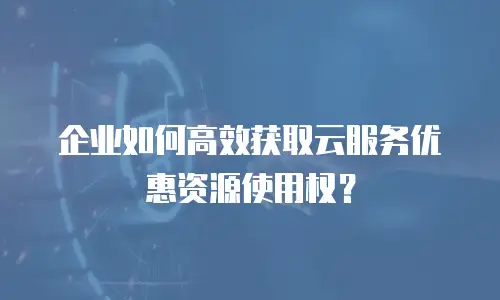 企业如何高效获取云服务优惠资源使用权？