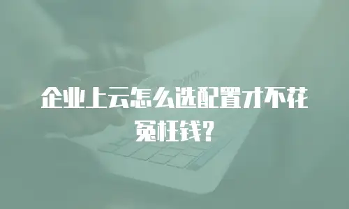 企业上云怎么选配置才不花冤枉钱？