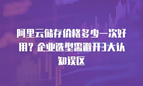阿里云储存价格多少一次好用？企业选型需避开3大认知误区