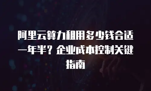 阿里云算力租用多少钱合适一年半？企业成本控制关键指南