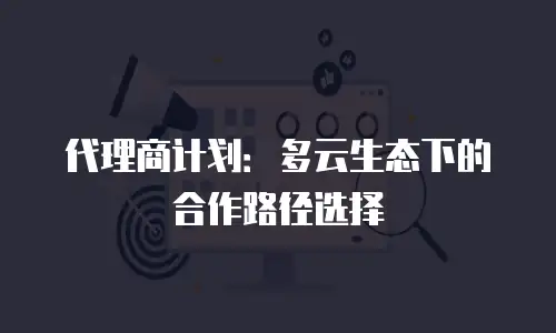 代理商计划：多云生态下的合作路径选择