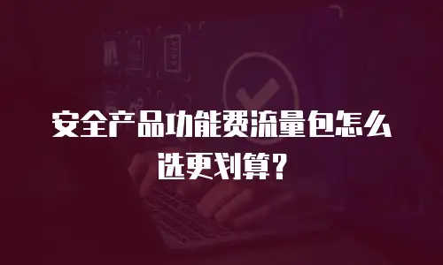 安全产品功能费流量包怎么选更划算？