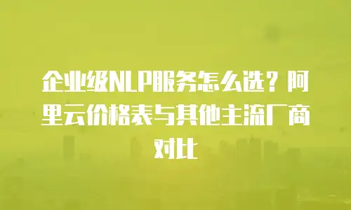企业级NLP服务怎么选？阿里云价格表与其他主流厂商对比