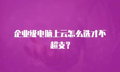 企业级电脑上云怎么选才不超支？