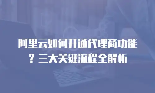 阿里云如何开通代理商功能？三大关键流程全解析