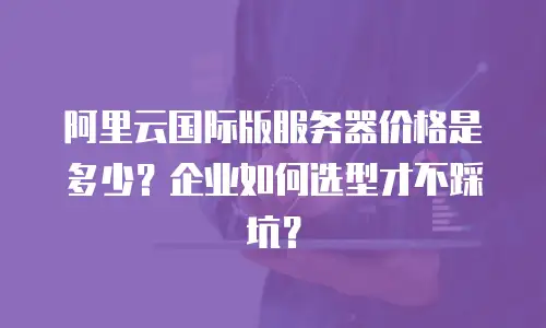 阿里云国际版服务器价格是多少？企业如何选型才不踩坑？