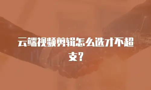 云端视频剪辑怎么选才不超支？