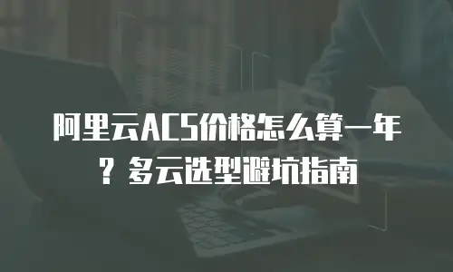 阿里云ACS价格怎么算一年？多云选型避坑指南