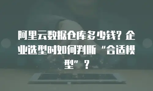 阿里云数据仓库多少钱？企业选型时如何判断“合适模型”？