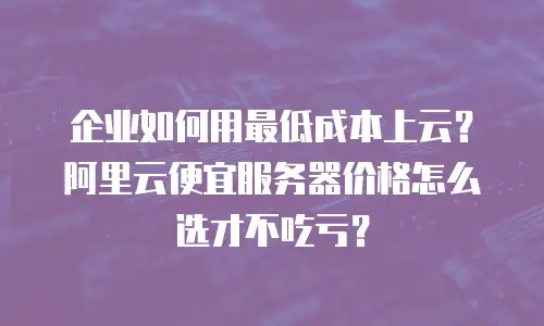 企业如何用最低成本上云？阿里云便宜服务器价格怎么选才不吃亏？