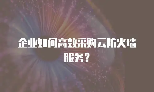 企业如何高效采购云防火墙服务？