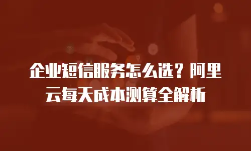 企业短信服务怎么选？阿里云每天成本测算全解析