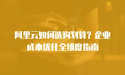 阿里云如何选购划算？企业成本优化全维度指南