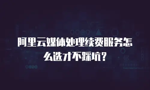 阿里云媒体处理续费服务怎么选才不踩坑？
