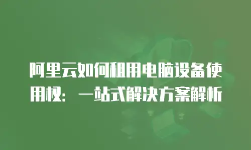 阿里云如何租用电脑设备使用权：一站式解决方案解析