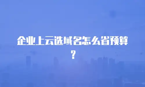 企业上云选域名怎么省预算？