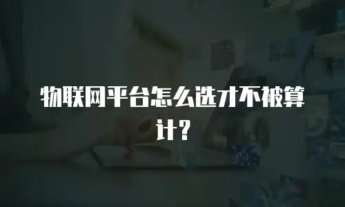 物联网平台怎么选才不被算计？