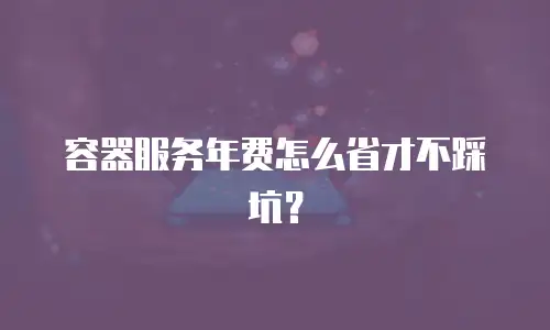容器服务年费怎么省才不踩坑？