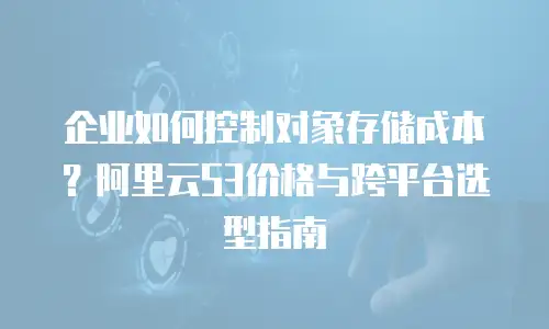 企业如何控制对象存储成本？阿里云S3价格与跨平台选型指南