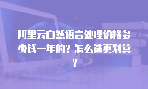 阿里云自然语言处理价格多少钱一年的？怎么选更划算？