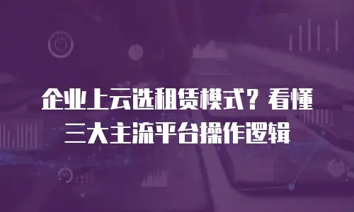 企业上云选租赁模式？看懂三大主流平台操作逻辑