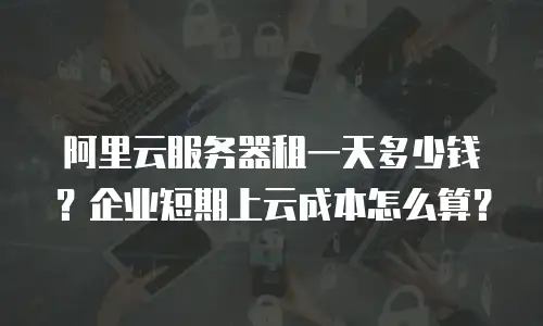 阿里云服务器租一天多少钱？企业短期上云成本怎么算？