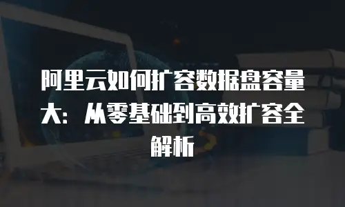 阿里云如何扩容数据盘容量大：从零基础到高效扩容全解析