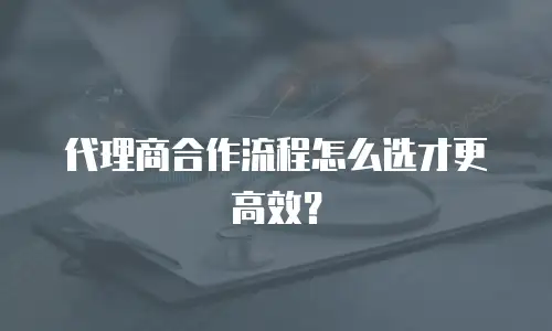 代理商合作流程怎么选才更高效？
